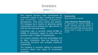 Investors
Value & Growth - A Partnership in Success
The original partners have contributed all
investment capital to date. Funding has covered
t h e i n v e n t i o n , c o m p a n y o r i g i n a t i o n ,
development, third party testing and patents.
The Company has 6 months of operating capital
requirements and is seeking the right partner to
fund the first purchase orders.
Conscience Labs is currently raising $4.5MM to
$16MM in investment capital to cover the first
purchase order or begin 4 simultaneously.
As a private company, with few shareholders and
no debt, Conscience Labs has flexibility in
structuring accretive and mutually beneficial
investments.
The Company is currently talking to interested
investors about four types of investment
structures.
Ownership
Equity ownership is available
Joint Venture Partnership
An opportunity for investors looking for
income. Investors have the ability to
partner with Conscience Labs on one or
more or all projects, with an income stream
coming from a royalty on revenue or
income
 