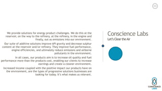Conscience Labs
Let’s Clear theAir
We provide solutions for energy product challenges. We do this at the
reservoir, on the way to the refinery, at the refinery, in the engine and
finally, out as emissions into our environment.
Our suite of additive solutions improve API gravity and decrease sulphur
content at the reservoir and/or refinery. They improve fuel performance,
engine efficiencies, and ultimately reduce emissions and airborne
pollutants in the environment.
In all cases, our products aim is to increase oil quality and fuel
performance more than the products cost, enabling our clients to increase
earnings and create a cleaner environment.
Increased income coupled with the positive impact our products have on
the environment, are the types of progressive solutions businesses are
looking for today. It’s what makes us relevant. 
03
 
