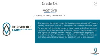 Crude Oil
Additive
Solutions for Heavy & Sour Crude Oil
The two most important properties in determining a crude oil’s value is
density and sulphur content. Conscience Labs’ additive improves both.
On average, API gravity increases by more than 6 and sulphur content
decreases up to 46% when our additive is used at concentration of 5%.
The significant changes in both “weight” (hydrocarbon length) and
sweetening (sulphur content by weight), has a considerable impact on
the value. Value that surpasses the additive’s cost to the producer. 
04
 