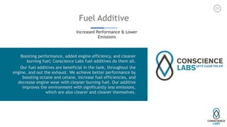 Fuel Additive
Increased Performance & Lower
Emissions
05
Boosting performance, added engine efficiency, and cleaner
burning fuel; Conscience Labs fuel additives do them all.
Our fuel additives are beneficial in the tank, throughout the
engine, and out the exhaust. We achieve better performance by
boosting octane and cetane, increase fuel efficiencies, and
decrease engine wear with cleaner burning fuel. Our additive
improves the environment with significantly less emissions,
which are also clearer and cleaner themselves.
 