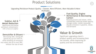 Product Solutions
Upgrading Petroleum Product Quality - Cleaner, More Efficient, More Valuable & More
Profitable
Fuel Quality, Engine
Performance & Decreasing
Carbon
Boosting octane and cetane, while
considerably reducing smoke opacity,
nitrogen oxide, carbon monoxide/
dioxide emissions in gasoline, diesel,
and kerosene
Demulsifier & Diluent
Decreasing TAN, raising API
gravity by up to 6 with 5%,
while breaking oil emulsions
into water and oil to over 99%,
without the use of heat
Sulphur, Ash &
Metals Reduction
Significantly decreasing
petroleum contaminants,
with a focus on sulphur
Value & Growth
Significant upgrading client’s
product quality and increasing their
net income, while improving air
quality and the environment
07
 