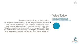 Value Today
Conscience Labs is relevant to clients today.
Our solutions provide the ability to upgrade the quality of products
more than our competition, while increasing company earnings.
What’s unique about Conscience Labs solutions, isn’t solely that
they increase client earnings more than our competitors. It’s that
our products do so while positively affecting the environment. The
more our products are used, the better it is for the air around us.
Countries, companies and the
environment all benefit when
Conscience Labs solutions are used
08
 