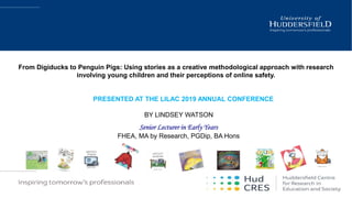 PRESENTED AT THE LILAC 2019 ANNUAL CONFERENCE
BY LINDSEY WATSON
Senior Lecturer in Early Years
FHEA, MA by Research, PGDip, BA Hons
From Digiducks to Penguin Pigs: Using stories as a creative methodological approach with research
involving young children and their perceptions of online safety.
 