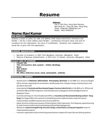 Resume
Address:
Flat D, 8th Floor, Hong Wah Mansion,
Nam Hong St., Shau Kei Wan, Hong Kong
Email: ravikumar.c86@gmail.com
Mobile: +852-94466316
Name:RaviKumar
JOB OBJECTIVE
Seeking a career to utilize my skills and abilities while being resourceful, innovative and
flexible. I will be a value-adding team member, contributing innovative ideas and work of
excellence for the organization. By virtue of commitment, teamwork and competence, I
would like to grow with the organization.
ACEDEMIC QUALIFICATION
 Bachelor of commerce in 2007 from Bangalore University (Bangalore, India)
 Masters of Business Administration in 2012 from C.V Raman University (Bangalore, India)
Technical AERA OF EXPOSURE
 Finacle 10x
 TAS (Transactive Asia system – Online Banking)
 Razor
 SAP (FICO)
 Wallstreet
 MS office (Advance excel, word, powerpoint, outlook)
PROFESSIONAL SUMMARY
- Startedcareerat Siemens Information Processing Services on Jan2008 as Sr. AccountsPayable
officerandwassupportingU.Kcounterparts.Handledpayments,chequesissuing,customerquery’sand
alsoday to day audit
- Associatedwith Australiaand NewZealandSupport ServicesIndiaPvt Ltd on Feb2010 as Sr. Officerand
workedforRBS and ANZintegration,transitionedprocesstoBangalore andKnowledgetransferto
Bangalore Teams.
- CurrentlyworkingasSr.ClientEnablementOfficerat Australia and NewZealand Banking Limited – Hong
Kong fromAugust2012 and involvedinCore Bankingsystemimplementation,Paymentssystem
implementationandBAUenhancementsof core platforms.
- Aware of endto endbusinessprocessof Cashproducts,Swiftstatements,TermDeposits,paymentpricing
for bothCommercial &Institutional bankingandRetail BankingSegments.
- Workedon requirementgathering,testcases design,customization,testingand migration cyclesof
implementationprojects.
- Involvedinapplicationendtoendtestingandproductionsupportof Finacle 10x core bankingsystems.
 