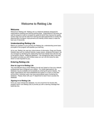 Welcome to Reldog Lite
Welcome
Welcome to Reldog Lite! Reldog Lite is a relational database designed for
organizations breeding and training working dogs. Organizations of all sizes can
use the program’s tools to increase the speed at which they improve the quality
of their dogs and use the data from training and client placements to monitor the
effectiveness of program improvements and identify further areas to make the
best use of resources.
Understanding Reldog Lite
Before you embark on your journey into Reldog Lite, understanding some basic
principals of the program will expedite your learning.
At its core, Reldog Lite uses two critical pieces of information: Dogs and People.
Detailed data such as medical histories, puppy raisers, whelping information, etc.
are managed by identifying the relationship that those details have with the dog
or the person (hence: “relational database”). By managing the data in this way,
the system provides you with limitless ways you can cull and study the data
which is most important to you.
Entering Reldog Lite
How to Log-in to Reldog Lite
The most efficient way to enter Reldog Lite will vary based on how your network
professionals have configured your system. For small organizations, the
database may be available and accessible by entering the server directly. For
larger organizations who have established the system in a Citrix or Citrix-like
environment, individual users may have personalized ways of entering the
database. Please check with your IT department to learn how to access the
database.
Signing-in to Reldog Lite
Once you have entered the database, it is not uncommon for Access (the
program which runs Reldog Lite) to provide you with a warning message that
looks like this:
 