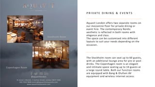 P R I V AT E D I N I N G & E V E N T S
Aquavit London offers two separate rooms on
our mezzanine floor for private dining or
event hire. The contemporary Nordic
aesthetic is reflected in both rooms with
elegance and class.
The space can be customised into different
layouts to suit your needs depending on the
occasion.
The Stockholm room can seat up to 60 guests,
with an additional lounge area for pre or post
drinks. The Copenhagen room is an elegant
and intimate space seating up to 14 guests at
a large round table. Both our function rooms
are equipped with Bang & Olufsen AV
equipment and wireless internet access.
St James’s Market, 1 Carlton Street, London SW1Y 4QQ
020 7024 9848 events@aquavitrestaurants.com
www.aquavitrestaurants.com
Stockholm Room
Copenhagen Room
@aquavitlondon
 