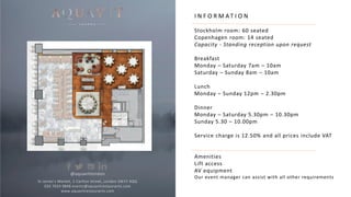 I N F O R M AT I O N
Stockholm room: 60 seated
Copenhagen room: 14 seated
Capacity - Standing reception upon request
Breakfast
Monday – Saturday 7am – 10am
Saturday – Sunday 8am – 10am
Lunch
Monday – Sunday 12pm – 2.30pm
Dinner
Monday – Saturday 5.30pm – 10.30pm
Sunday 5.30 – 10.00pm
Service charge is 12.50% and all prices include VAT
Amenities
Lift access
AV equipment
Our event manager can assist with all other requirements
St James’s Market, 1 Carlton Street, London SW1Y 4QQ
020 7024 9848 events@aquavitrestaurants.com
www.aquavitrestaurants.com
@aquavitlondon
 