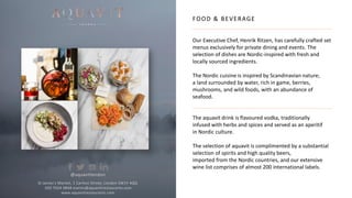 FOOD & BEVERAGE
Our Executive Chef, Henrik Ritzen, has carefully crafted set
menus exclusively for private dining and events. The
selection of dishes are Nordic-inspired with fresh and
locally sourced ingredients.
The Nordic cuisine is inspired by Scandinavian nature;
a land surrounded by water, rich in game, berries,
mushrooms, and wild foods, with an abundance of
seafood.
The aquavit drink is flavoured vodka, traditionally
infused with herbs and spices and served as an aperitif
in Nordic culture.
The selection of aquavit is complimented by a substantial
selection of spirits and high quality beers,
imported from the Nordic countries, and our extensive
wine list comprises of almost 200 international labels.
St James’s Market, 1 Carlton Street, London SW1Y 4QQ
020 7024 9848 events@aquavitrestaurants.com
www.aquavitrestaurants.com
@aquavitlondon
 