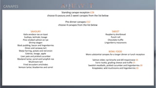 SAVOURY
Kalix vendace roe on toast
Scallops, kohlrabi, lovage
Pine smoked salmon on rye
Shrimp skagen
Black pudding, bacon and lingonberries
Onion and caraway tart
Matje herring, potato and red onion
Celeriac, lovage, apple
Liver pate and pickled cucumber
Mackerel tartar, sorrel and lumpfish roe
Mushroom tart
Fried Jerusalem artichokes
Venison tartar, blueberries and sorrel
Standing canape reception £28
choose 8 savoury and 2 sweet canapes from the list below
Pre-dinner canapes £12
choose 4 canapes from the list below
CANAPES
BOWL FOOD
More substantial canapes for a longer dinner or lunch reception
Salmon slider, rye brioche and dill mayonnaise £6
Farro risotto, gnalling cheese and truffle £5
Swedish meatballs, pickled cucumber and lingonberries £8
Kroppkakor, wild mushrooms and lingonberries £6
SWEET
Raspberry shortbread
Punch roll
Chocolate truffle
Lingonberry macaroons
 