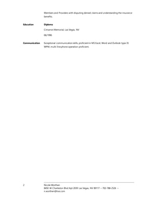 2 Nicole Worthen
8450 W Charleston Blvd Apt 2039 Las Vegas, NV 89117 – 702-788-2526 –
n.worthen@live.com
Members and Providers with disputing denied claims and understanding the insurance
benefits.
Education Diploma
Cimarron Memorial, Las Vegas, NV
06/1996
Communication Exceptional communication skills, proficient in MS Excel, Word and Outlook type 35
WPM, multi-linephone operation proficient.
 