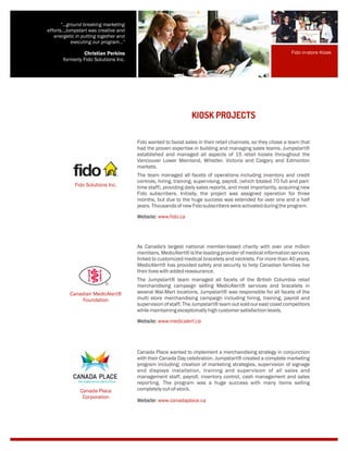KIOSK PROJECTS
Fido wanted to boost sales in their retail channels, so they chose a team that
had the proven expertise in building and managing sales teams. Jumpstart®
established and managed all aspects of 15 retail kiosks throughout the
Vancouver Lower Mainland, Whistler, Victoria and Calgary and Edmonton
markets.
The team managed all facets of operations including inventory and credit
controls, hiring, training, supervising, payroll, (which totaled 70 full and part-
time staff), providing daily sales reports, and most importantly, acquiring new
Fido subscribers. Initially, the project was assigned operation for three
months, but due to the huge success was extended for over one and a half
years.ThousandsofnewFidosubscriberswereactivatedduringtheprogram.
Website: www.fido.ca
As Canada's largest national member-based charity with over one million
members, MedicAlert® is the leading provider of medical information services
linked to customized medical bracelets and necklets. For more than 40 years,
MedicAlert® has provided safety and security to help Canadian families live
theirliveswithaddedreassurance.
The Jumpstart® team managed all facets of the British Columbia retail
merchandising campaign selling MedicAlert® services and bracelets in
several Wal-Mart locations. Jumpstart® was responsible for all facets of the
multi store merchandising campaign including hiring, training, payroll and
supervision of staff. The Jumpstart® team out sold our east coast competitors
whilemaintaining exceptionallyhigh customersatisfactionlevels.
Website: www.medicalert.ca
Canada Place wanted to implement a merchandising strategy in conjunction
with their Canada Day celebration. Jumpstart® created a complete marketing
program including; creation of marketing strategies, supervision of signage
and displays installation, training and supervision of all sales and
management staff, payroll, inventory control, cash management and sales
reporting. The program was a huge success with many items selling
completelyout-of-stock.
Website: www.canadaplace.ca
Fido Solutions Inc.
Canadian MedicAlert®
Foundation
Fido in-store Kiosk
"...ground breaking marketing
efforts...Jumpstart was creative and
energetic in putting together and
executing our program..."
Christian Perkins
formerly Fido Solutions Inc.
Canada Place
Corporation
 