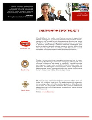 When Wild Planet Toys needed a cool National promotion to support their
retailers in selling their Spy Gear they chose Canada's promotions experts -
Jumpstart®. The Jumpstart® team organized all the details for the "Secret
Agent Tour", including a compelling media campaign that was very successful
in generating media coverage. Jumpstart® sent their "Secret Agent" team
across Canada from Vancouver to Ottawa holding spy events for all ages at the
retail stores they visited. At the end of the tour 100% of the retailers said that
thetourwasamazing andtheywouldliketoseemorepromotionslikeit.
SALES PROMOTION & EVENT PROJECTS
This was a fun promotion involving tasting demonstrations at local Vancouver
liquor stores. Bear Brewing outsourced the entire project to Jumpstart®. From
recruiting the beautiful "beer babes" to preparing a customer response
summary report, the promotion went off without a hitch. As a result of the
promotions, Bear Brewing has noticed an increase in sales and higher brand
awareness. Bear Brewing supplies their products to popular establishments
likeEarlsRestaurantsandBritish ColumbiaLiquorStores.
BRL Hardy is one of Australia's leading wine companies and one of the ten
largest wine companies in the world. They needed professional, refined staff
demonstrating and promoting their exclusive products at British Columbia
Liquor stores, and Jumpstart® was chosen. The Jumpstart® staff created
awareness for the brand and sold several hundred bottles of wine - it was a
completesuccess!
Website: www.hardys.com.au
Wild Planet Toys
Bear Brewing
Hardys Wines
“…Jumpstart consistently averaged higher
sales….Jumpstart's staff were friendly,
knowledgeable, and results orientated. We
received no member complaints, only praise
from new members during the promotions...”
Robert Blair
formerly Canadian MedicAlert® Foundation
Wild Planet Toys
National Promotion
 