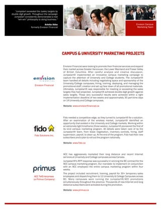 Envision Financial were looking to promote their financial services and expand
their market across Greater Vancouver, the Lower Mainland and Fraser Valley
of British Columbia. After careful analysis and creative discussion,
Jumpstart® implemented an innovative campus marketing campaign to
capture the attention of University and College students. The Jumpstart®
team handled all details including negotiating space and sponsorship of the
University/College campuses; hiring, training, deploying, and managing the
promotional staff; creation and set up/tear down of all promotional materials.
Ultimately, Jumpstart® was responsible for meeting or exceeding the sales
targets they had projected. Jumpstart® achieved double-digit growth against
sales targets. Those very successful results were achieved within a tight
implementation deadline of two weeks and approximately 30 part-time days
on14 UniversityandCollegecampuses.
Website: www.envisionfinancial.ca
CAMPUS & UNIVERSITY MARKETING PROJECTS
“Jumpstart exceeded the (sales) targets by
double digit growth. Throughout the campaign
Jumpstart consistently demonstrated a real
“win-win” philosophy to doing business.”
Arlette Abbe
formerly Envision Financial
Fido needed a competitive edge, so they turned to Jumpstart® for a solution.
After an examination of the wireless market, Jumpstart® identified an
opportunity that existed in the University and College markets. Working within
an extremely tight timeframe (three weeks), Jumpstart® pioneered the first of
its kind campus marketing program. All details were taken care of by the
Jumpstart® team, from lease negotiation, inventory controls, hiring, staff
supervision, payroll, to clean up. At the end of the program, Fido had their new
subscribersandaplantorollouttheprogramnationally.
Website: www.fido.ca
ACC has aggressively marketed their long distance and recent Internet
servicesatUniversityandCollegecampusesacrossCanada.
Jumpstart®'s RFP response was successful in winning the BC contract for the
ACC campus marketing program. Our mandate: to implement (in conjunction
with an ACC employee) the entire campus marketing program within four
weeks.
The project included recruitment, training, payroll for 30+ temporary sales
employees and dispatching them to 11 University & College Campuses across
BC. Many campuses were running the Jumpstart®/ACC promotions
simultaneously throughout the province. Thousands of new Internet and long
distancesubscriberswereactivatedduringthepromotion.
Website: www.primus.ca
ACC TelEnterprises
(a Primus Company)
Fido Solutions Inc.
Envision Financial
Envision Campus
Marketing Team
 