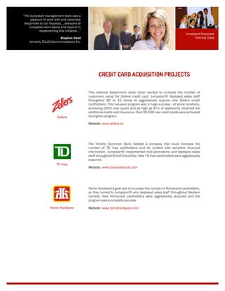 This national department store chain wanted to increase the number of
customers using the Zellers credit card. Jumpstart® deployed sales staff
throughout BC at 12 stores to aggressively acquire new Zellers credit
cardholders. This two-year program was a huge success - at some locations,
achieving 200% over quota and as high as 87% of applicants obtained the
additional credit card insurance. Over 30,000 new credit cards were activated
duringthisprogram.
CREDIT CARD ACQUISITION PROJECTS
Website: www.zellers.ca
The Toronto Dominion Bank needed a company that could increase the
number of TD Visa cardholders and be trusted with sensitive financial
information. Jumpstart® implemented mall promotions and deployed sales
staff throughout British Columbia. New TD Visa cardholders were aggressively
acquired.
Website: www.tdcanadatrust.com
Home Hardware's goal was to increase the number of Homecard cardholders,
so they turned to Jumpstart® who deployed sales staff throughout Western
Canada. New Homecard cardholders were aggressively acquired and the
programwasacompletesuccess.
Website: www.homehardware.com
“The Jumpstart management team was a
pleasure to work with and extremely
responsive to our requests….everyone at
Jumpstart went above and beyond in
implementing this initiative…”
Stephen Owst
formerly TELUS Communications Inc.
Zellers
TD Visa
Home Hardware
Jumpstart Corporate
Training Class
 