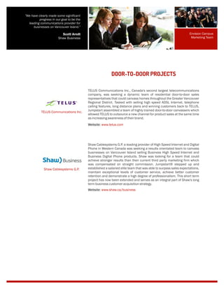 TELUS Communications Inc., Canada's second largest telecommunications
company, was seeking a dynamic team of residential door-to-door sales
representatives that could canvass homes throughout the Greater Vancouver
Regional District. Tasked with selling high speed ADSL Internet, telephone
calling features, long distance plans and winning customers back to TELUS,
Jumpstart assembled a team of highly trained door-to-door canvassers which
allowed TELUS to outsource a new channel for product sales at the same time
asincreasingawarenessoftheirbrand.
DOOR-TO-DOOR PROJECTS
TELUS Communications Inc.
Website: www.telus.com
Shaw Cablesystems G.P. a leading provider of High Speed Internet and Digital
Phone in Western Canada was seeking a results orientated team to canvass
businesses on Vancouver Island selling Business High Speed Internet and
Business Digital Phone products. Shaw was looking for a team that could
achieve stronger results than their current third party marketing firm which
was compensated on straight commission. Jumpstart® stepped up and
established a salaried elite team that was able to surpass sales expectations,
maintain exceptional levels of customer service, achieve better customer
retention and demonstrate a high degree of professionalism. This short term
project has now been extended and serves as an integral part of Shaw's long
termbusinesscustomeracquisitionstrategy.
Shaw Cablesystems G.P.
Website: www.shaw.ca/business
Envision Campus
Marketing Team
"We have clearly made some significant
progress in our goal to be the
leading communications provider for
businesses on Vancouver Island."
Scott Arndt
Shaw Business
 