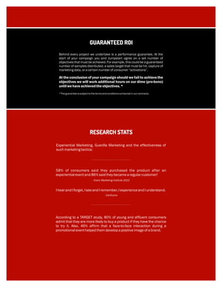 RESEARCH STATS
Experiential Marketing, Guerilla Marketing and the effectiveness of
suchmarketingtactics:
- Event Marketing Institute 2012
Behind every project we undertake is a performance guarantee. At the
start of your campaign you and Jumpstart agree on a set number of
objectives that must be achieved. For example, this could be a guaranteed
number of samples distributed, a sales target that must be hit, capture of
marketingdata,oracertainnumberofconsumer“activations”.
At the conclusion of your campaign should we fail to achieve the
objectives we will work additional hours on our dime (pro-bono)
untilwehaveachievedtheobjectives.*
*Theguaranteeissubjecttothetermsandconditionscontainedinourcontracts.
GUARANTEED ROI
58% of consumers said they purchased the product after an
experientialeventand86% saidtheybecamearegularcustomer!
- Confucius
IhearandIforget,IseeandIremember,IexperienceandIunderstand.
According to a TARGET study, 80% of young and affluent consumers
admit that they are more likely to buy a product if they have the chance
to try it. Also, 46% affirm that a face-to-face interaction during a
promotionaleventhelpedthemdevelopapositiveimageofabrand.
 