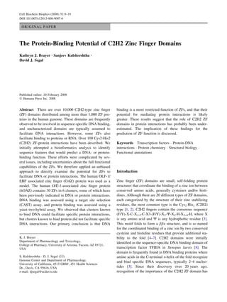 ORIGINAL PAPER
The Protein-Binding Potential of C2H2 Zinc Finger Domains
Kathryn J. Brayer Æ Sanjeev Kulshreshtha Æ
David J. Segal
Published online: 20 February 2008
Ó Humana Press Inc. 2008
Abstract There are over 10,000 C2H2-type zinc ﬁnger
(ZF) domains distributed among more than 1,000 ZF pro-
teins in the human genome. These domains are frequently
observed to be involved in sequence-speciﬁc DNA binding,
and uncharacterized domains are typically assumed to
facilitate DNA interactions. However, some ZFs also
facilitate binding to proteins or RNA. Over 100 Cys2-His2
(C2H2) ZF-protein interactions have been described. We
initially attempted a bioinformatics analysis to identify
sequence features that would predict a DNA- or protein-
binding function. These efforts were complicated by sev-
eral issues, including uncertainties about the full functional
capabilities of the ZFs. We therefore applied an unbiased
approach to directly examine the potential for ZFs to
facilitate DNA or protein interactions. The human OLF-1/
EBF associated zinc ﬁnger (OAZ) protein was used as a
model. The human O/E-1-associated zinc ﬁnger protein
(hOAZ) contains 30 ZFs in 6 clusters, some of which have
been previously indicated in DNA or protein interactions.
DNA binding was assessed using a target site selection
(CAST) assay, and protein binding was assessed using a
yeast two-hybrid assay. We observed that clusters known
to bind DNA could facilitate speciﬁc protein interactions,
but clusters known to bind protein did not facilitate speciﬁc
DNA interactions. Our primary conclusion is that DNA
binding is a more restricted function of ZFs, and that their
potential for mediating protein interactions is likely
greater. These results suggest that the role of C2H2 ZF
domains in protein interactions has probably been under-
estimated. The implication of these ﬁndings for the
prediction of ZF function is discussed.
Keywords Transcription factors Á Protein-DNA
interactions Á Protein chemistry Á Structural biology Á
Functional annotations
Introduction
Zinc ﬁnger (ZF) domains are small, self-folding protein
structures that coordinate the binding of a zinc ion between
conserved amino acids, generally cysteines and/or histi-
dines. Although there are 20 different types of ZF domains,
each categorized by the structure of their zinc stabilizing
residues, the most common type is the Cys2-His2 (C2H2)
type [1, 2]. C2H2 ﬁngers contain the consensus sequence
(F/Y)-X-C-X2-5-C-X3-(F/Y)-X5-W-X2-H-X3–4-H, where X
is any amino acid and W is any hydrophobic residue [3].
This motif folds to form a bba structure, and is so named
for the coordinated binding of a zinc ion by two conserved
cysteine and histidine residues that provide additional sta-
bility to the fold [4–7]. C2H2 domains were initially
identiﬁed as the sequence-speciﬁc DNA binding domain of
transcription factor TFIIIA in Xenopus laevis [8]. The
domain is frequently found in DNA binding proteins where
amino acids in the C-terminal a-helix of the fold recognize
and bind speciﬁc DNA sequences, typically 2–4 nucleo-
tides [3]. Since their discovery over 20 years ago,
recognition of the importance of the C2H2 ZF domain has
K. J. Brayer
Department of Pharmacology and Toxicology,
College of Pharmacy, University of Arizona, Tucson, AZ 85721,
USA
S. Kulshreshtha Á D. J. Segal (&)
Genome Center and Department of Pharmacology,
University of California, 4513 GBSF, 451 Health Sciences
Dr., Davis, CA 95616, USA
e-mail: djsegal@ucdavis.edu
Cell Biochem Biophys (2008) 51:9–19
DOI 10.1007/s12013-008-9007-6
 