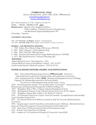 1
CURRICULUM VITAE
Adesuyi Adeyinka Leslie AJAYI, M.D. , Ph.D., FBPharmacolS
LeslieAdeAjayi@ymail.com
Swiftsword09@gmail.com
2607 Villa Del, Sugarland, TX 77498. . Telephone, 832-406-0772
Name : Adesuyi Adeyinka Leslie Ajayi
Marital status : Married with a daughter-Obafunso-
Ph.D. Candidate , Columbia University, Nanophotonics
and Mechanical Engineering Department. NY.
Citizenship : American.
UNIVERSITY EDUCATION
1982- 1985. University of Glasgow, Scotland , United Kingdom.
1973-1980. University of Ife, Ile-Ife, Nigeria. ( Now Obafemi Awolowo University ).
DEGREES AND PROSSSIONAL DIPLOMAS
1. 1989- Fellow, West African College of Physicians. (FWACP).
2. 1985- Ph.D. ( Glasgow ). Clinical pharmacology.
3. 1980- M.B., Ch.B ( Ife) MD equivalent.
4. 1980 - Educational Commission for Foreign Medical Graduates ( ECFMG)
5. 1977 - BSc, Health Sciences( 2 1
Honors) Physiology (Ife) .
Licensure
Nigeria Medical Council – Full registration – 1981.
General Medical Council of Great Britain –limited – 1991 -# 5075
South Carolina Board of Medical Examiners – 1993, LL 25150.
OTHER ACADEMIC HONORS, AWARDS AND DISTINCTIONS.
2006 Fellow, British Pharmacological Society (FBPharmacolS) – Election to
Fellowship based on distinction in pharmacology and contribution to the Society.
2005. International Order of Merit (IOM) –International Biographical Center Cambridge,
England, UK [ Membership restricted to 500 in the World ]
For services to clinical pharmacology and the human society.
2003. Invited Symposium speaker “ Non genomic effects of estrogens”. –American Society of
Pharmacology and Experimental Therapeutics-FASEB. San Diego, CA.
2003. Biographee, Who-is-Who in Nigeria, Nigerian Biographical institute.
2002. Distinguished Alumnus Award- Obafemi Awolowo University, Ile-Ife, Nigeria.
1999. Biographee, Marquis Who-is-Who in the World. 16th
Edition.
1996. The Outstanding Young Person of Nigeria Award, for Academic accomplishments and leadership.
( Junior Chamber International ).
1995. First Alumni Professor of Medicine Award & Feschrift- Ife University Medical Students
Association.
1994. Young Investigator Award for Excellence in Scientific research. Baltimore , Maryland.American
Society for Clinical Investigation/American Federation For Clinical Research.
1992. Merck,Sharp & Dohme International Fellow in Clinical pharmacology.
1991. Wellcome Trust Clinical Research Fellowship.
1982. Committee of Vice-Chancellorsand Principals of UK universities Award (ORS).
 