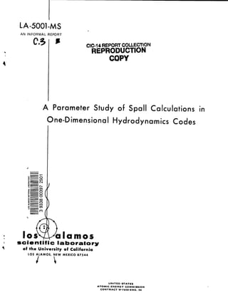 LA-5001-MS
AN INFORMAL REPORT
C5q
-1
s
.
CIC-14 fWEPO~ COUECTON
REPRODUCTION
COPY
A Parameter Study of Span Calculations in
One-Dimensional Hydrodynamics Codes
‘G:10s
I
/1a amos
scientific laboratory
of the University of California
LOS ALAMOS, NEW MEXICO 87544
/
UNITED STATES
ATOMIC ENERGY COMMISSION
CONTRACT W-740 S-ENG. 36
 