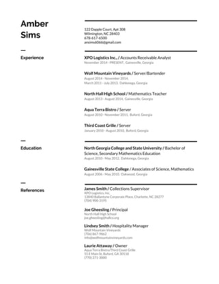 Amber
Sims
122 Dapple Court, Apt 308
Wilmington, NC 28403
678-617-6500
ansims6066@gmail.com
ㅡ
Experience XPO Logistics Inc., /​ Accounts Receivable Analyst
November 2014 - PRESENT, Gainesville, Georgia
Wolf Mountain Vineyards / ​Server/Bartender
August 2014 - November 2014,
March 2011 - July 2013, Dahlonega, Georgia
North Hall High School / ​Mathematics Teacher
August 2013 - August 2014, Gainesville, Georgia
Aqua Terra Bistro / ​Server
August 2010 - November 2011, Buford, Georgia
Third Coast Grille / ​Server
January 2010 - August 2010, Buford, Georgia
ㅡ
Education North Georgia College and State University /​ Bachelor of
Science,​ ​Secondary Mathematics Education
August 2010 - May 2012, Dahlonega, Georgia
Gainesville State College ​/ Associates of Science, Mathematics
August 2006 - May 2010, Oakwood, Georgia
ㅡ
References James Smith / ​Collections Supervisor
XPO Logistics, Inc.
13840 Ballantyne Corporate Place, Charlotte, NC 28277
(704) 900-3195
Joe Gheesling / ​Principal
North Hall High School
joe.gheesling@hallco.org
Lindsey Smith / ​Hospitality Manager
Wolf Mountain Vineyards
(706) 867-9862
info@wolfmountainvineyards.com
Laurie Attaway / ​Owner
Aqua Terra Bistro/Third Coast Grille
55 E Main St, Buford, GA 30518
(770) 271-3000
 