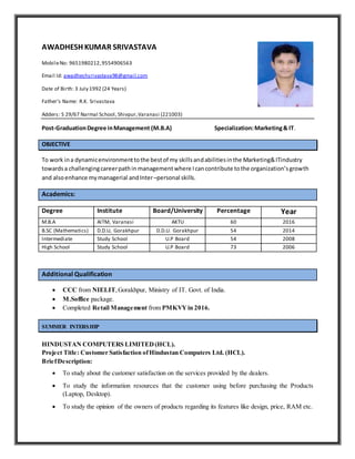 AWADHESH KUMAR SRIVASTAVA
MobileNo: 9651980212,9554906563
Email Id: awadheshsrivastava98@gmail.com
Date of Birth: 3 July 1992 (24 Years)
Father’s Name: R.K. Srivastava
Adders: S 29/67 Narmal School, Shivpur,Varanasi (221003)
Post-GraduationDegree inManagement (M.B.A) Specialization:Marketing& IT.
OBJECTIVE
To work ina dynamicenvironmenttothe bestof my skillsandabilitiesinthe Marketing&ITindustry
towardsa challengingcareerpathin managementwhere Icancontribute tothe organization’sgrowth
and alsoenhance mymanagerial andInter–personal skills.
Academics:
Degree Institute Board/University Percentage Year
M.B.A AITM, Varanasi AKTU 60 2016
B.SC (Mathematics) D.D.U, Gorakhpur D.D.U. Gorakhpur 54 2014
Intermediate Study School U.P Board 54 2008
High School Study School U.P Board 73 2006
Additional Qualification
 CCC from NIELIT,Gorakhpur, Ministry of IT. Govt. of India.
 M.Soffice package.
 Completed Retail Management from PMKVYin 2016.
SUMMER INTERSHIP
HINDUSTAN COMPUTERS LIMITED(HCL).
Project Title: Customer Satisfaction ofHindustan Computers Ltd. (HCL).
BriefDescription:
 To study about the customer satisfaction on the services provided by the dealers.
 To study the information resources that the customer using before purchasing the Products
(Laptop, Desktop).
 To study the opinion of the owners of products regarding its features like design, price, RAM etc.
 