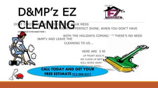 DONT STRESS LET ME TAKE CARE OF YOUR MESS
I WILL CREATE A PERFECT SHINE, WHEN YOU DON’T HAVE
THE TIME..
WITH THE HOLIDAYS COMING UP THERE’S NO NEED
TO FUSS CALL D&MP’z AND LEAVE THE
CLEANING TO US….
HERE ARE 5 REASONS TO CALL TODAY
UP FRONT BIDS NO HOURLY RATES
WE CLEAN UP BEFORE/AFTER HOLIDAYS OR PARTIES
WILL WORK WEEKENDS AND LATE NIGHTS
WEEKLY.BI-WEEKLY.MONTHLY CLEANING
PROFESSIONAL &AFFORDABLE
D&MP’z EZ
CLEANINGGIVING BACK YOUR FAMILY TIME !!
CALL TODAY AND GET YOUR
FREE ESTIMATE 972-900-0377
 