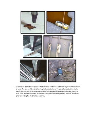 4. Laser welds –Sometimesaccesstothe terminal islimitedoritisdifficulttogroundthe terminal
or wire. The laserweldercanoftenhelpinthese situations. Verysmall wiresthatneedtobe
balledandattachedto terminalscanbenefitfromlaserweldsbecause there islesschance of
burn back. Anotherbenefitof laserweldsisthatthere isoftennoneedtostripthe insulation
priorto weldingforelectrical conductivity.
 