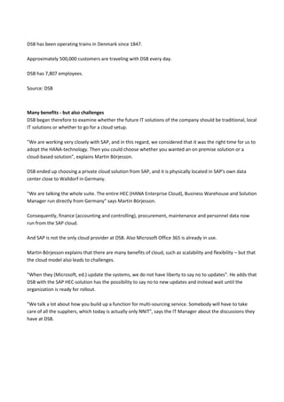 DSB has been operating trains in Denmark since 1847.
Approximately 500,000 customers are traveling with DSB every day.
DSB has 7,807 employees.
Source: DSB
Many benefits - but also challenges
DSB began therefore to examine whether the future IT solutions of the company should be traditional, local
IT solutions or whether to go for a cloud setup.
"We are working very closely with SAP, and in this regard, we considered that it was the right time for us to
adopt the HANA-technology. Then you could choose whether you wanted an on premise solution or a
cloud-based solution", explains Martin Börjesson.
DSB ended up choosing a private cloud solution from SAP, and it is physically located in SAP's own data
center close to Walldorf in Germany.
"We are talking the whole suite. The entire HEC (HANA Enterprise Cloud), Business Warehouse and Solution
Manager run directly from Germany" says Martin Börjesson.
Consequently, finance (accounting and controlling), procurement, maintenance and personnel data now
run from the SAP cloud.
And SAP is not the only cloud provider at DSB. Also Microsoft Office 365 is already in use.
Martin Börjesson explains that there are many benefits of cloud, such as scalability and flexibility – but that
the cloud model also leads to challenges.
"When they (Microsoft, ed.) update the systems, we do not have liberty to say no to updates". He adds that
DSB with the SAP HEC-solution has the possibility to say no to new updates and instead wait until the
organization is ready for rollout.
"We talk a lot about how you build up a function for multi-sourcing service. Somebody will have to take
care of all the suppliers, which today is actually only NNIT", says the IT Manager about the discussions they
have at DSB.
 
