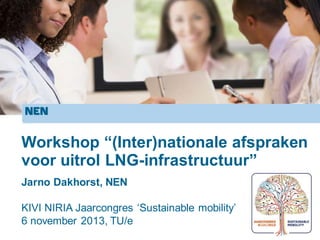 Workshop “(Inter)nationale afspraken
voor uitrol LNG-infrastructuur”
KIVI NIRIA Jaarcongres ‘Sustainable mobility’
6 november 2013, TU/e
Jarno Dakhorst, NEN
 