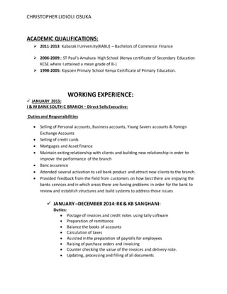CHRISTOPHER LIDIOLI OSUKA
ACADEMIC QUALIFICATIONS:
 2011-2013: Kabarak l University(KABU) – Bachelors of Commerce Finance
 2006-2009:: ST Paul’s Amukura High School (Kenya certificate of Secondary Education
KCSE where I attained a mean grade of B-)
 1998-2005: Kipsoen Primary School Kenya Certificate of Primary Education.
WORKING EXPERIENCE:
 JANUARY 2015:
I & M BANK SOUTH C BRANCH – Direct Sells Executive:
Duties and Responsibilities
 Selling of Personal accounts, Business accounts, Young Savers accounts & Foreign
Exchange Accounts
 Selling of credit cards
 Mortgages and Asset finance
 Maintain exiting relationship with clients and building new relationship in order to
improve the performance of the branch
 Banc assurance
 Attended several activation to sell bank product and attract new clients to the branch.
 Provided feedback from the field from customers on how best there are enjoying the
banks services and in which areas there are having problems in order for the bank to
review and establish structures and build systems to address those issues
 JANUARY –DECEMBER 2014: RK& KB SANGHANI:
Duties:
 Postage of invoices and credit notes using tally software
 Preparation of remittance
 Balance the books of accounts
 Calculation of taxes
 Assisted in the preparation of payrolls for employees
 Raising of purchase orders and invoicing
 Counter checking the value of the invoices and delivery note.
 Updating, processing and filling of all documents
 