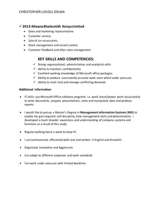 CHRISTOPHER LIDIOLI OSUKA
 2013-MwanaBlacksmith KenyaLimited
 Sales and marketing representative
 Customer service,
 Sale of car accessories,
 Stock management and record control,
 Customer feedback and after sales management
KEY SKILLS AND COMPETENCIES:
 Strong organizational, administrative and analytical skills
 Ability to maintain confidentiality
 Excellent working knowledge of Microsoft office packages.
 Ability to produce consistently accurate work even whilst under pressure.
 Ability to multi task and manage conflicting demands.
Additional Information
 IT skills: use Microsoft Office software programs i.e. word /excel/power point occasionally
to write documents, prepare presentations, store and manipulate data and produce
reports.
 I would like to pursue a Master’s Degree in Management information Systems (MIS) to
enable me gain required self-discipline, time-management skills and determination. I
developed a much broader awareness and understanding of company systems and
functions as a result of this study.
 Regular walking twice a week to keep fit.
 I can communicate effectively both oral and written in English and Kiswahili.
 Organized, Innovative and Aggressive
 Can adopt to different corporate and work standards
 Can work under pressure with limited deadlines
 
