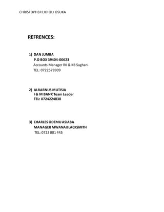 CHRISTOPHER LIDIOLI OSUKA
REFRENCES:
1) DAN JUMBA
P.O BOX 39404-00623
Accounts Manager RK & KB Saghani
TEL: 0722578909
2) ALBARNUS MUTISIA
I & M BANK Team Leader
TEL: 0724224838
3) CHARLES ODEMUASIABA
MANAGER MWANABLACKSMITH
TEL: 0723 881 445
 