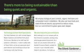 There’smoretobeingsustainablethan
beingquietandorganic.
We employ biological pest controls, organic fertilizers and
composted mulch installation. We also use hand tools and
state-of-the-art electric equipment to reduce noise.
But our commitment to green goes even deeper.
Technology&GreenRoofSpecialists
The Silent Gardener Ltd. staff includes Organic
Master Gardeners and Certified Horticulture
Technicians. Members of our staff have fall
protection certification, in order to safely work
on Green Roofs, and we are passionate about
plant selection and monitoring to ensure low-
maintenance roofs stay that way.
Wealsohelptrimyouremissions
We’re working to run our company with as
few emissions as possible, avoiding noisy,
polluting gas-powered equipment. As a
result, we can provide clients with an
Avoided Emissions Report, suitable for
inclusion in your corporate carbon
footprint calculations. It all adds up.
 