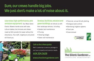 Sure,ourcrewshandlebigjobs.
Wejustdon’tmakealotofnoiseaboutit.
Stratas,facilities,estatesand
greenbuildings all entrust us with
their landscape services, including:
• Garden bed maintenance
• Pruning
• Shearing hedges
• Green roof maintenance
• Perennial, annual & bulb planting
• Biological pest controls
• Monitoring irrigation systems
• Pond care
• Snow removal
Lownoise,high-performance,zero
emissionequipment Our Mean Green
Electric Mowers handle acres with ease.
Lithium battery line trimmers and shears
made by Stihl provide full power without the
disturbance. Your staff, neighbours and planet
will thank you.
www.thesilentgardener.com
Callusforafreequote
We‘ll customize a service package to
suit your property and service needs.
604.324.3628
 