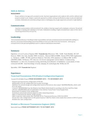Page 2
Skills & Abilities
MANAGEMENT
Proven ability to manage with consistent results. Excellent organizational and analytical skills and the ability to lead
projects and get results. Adopts a systematic approachto problem solvingand effectivelyanalyze results andimplement
solutions. Dedicatedand committed, willingto take on challenging roles, tough assignments and work to tight deadlines.
Communication
Excellent communication skills teamed with the ability to develop rapport with employees and peers. Poised and
confident in dealing with individuals of all levels. Dedicated to building a highly motivated team aware of their role in
improving productivity and quality.
Leadership
Demonstratedproficiencyin handlingmultiple responsibilities and tasks simultaneouslyDemonstrated skills working ina
dynamic, fast pacedanddemanding environment Abilityto travel up to 10% of the time Fast learner - ableto grasp
concepts fromon-the-job trainingAbilityto work ina diverse multicultural environment.
Summary:
Experience of over 8 years as Engineer BSS/ Transmission (Microwave NEC, Traffic Node Minilink, HI CAP
Ercisson, NERA City Link, Interlink NERA Evolution , Marconi OMS & MDRS, Huawei RTN) NMS Applications
i.e. Netmaster , U2000 , PC-MG and Power (Emerson Networks, ZTE) experience on different BSC & BTS
(3GCDMA,GSM) Of Huawei, ZTE ,Ericsson. Involved in management and ins tallation, Commissioning,
Optimization i.e. drive test,Acceptance testing,monitoring & rectification of multifarious systemalarms of sites
connected with BSC .Good knowledge of newly emerging 3G technologies like WiMax & LTE
Specialties: MW Transmission Engineer
Experience:
Team lead Transmission PCE (Product Configuration Engineer)
Huawei STCUSF10&11 Project FROM NOVEMBER 2014 – TO DECEMBER 2015
· •Support and Supervise the configuration of STC Site.
•Responsible to do site configuration base on plan and design.
•Optimize the network design and configuration based on PO/contract, then output *.dB/BOM/BOQ files, which could
be in site model
• Convert *.dB/BOM/BOQ from Site Modelto Item Model which should be according to the Price List/Price Book
• Review *.dB/BOM/BOQ with all stakeholders from Solution Team/Project Team/Supply Chain
Responsible of complete of site configuration.
•Coordinate and provide technical support to other related department.
•Able to understand site solution, design and plan.
•Able to operator relate system, like: UniSTAR CFG for TransmissionOversea, CCM CC & CCM DC
•Create clear sales configuration on CFG system based on *.dB/Price Book in item model, then submit to CCM-CC system
•Publish clear sales configuration
·
Worked as Microwave Transmission Engineer (NOC)
MobilyMS Project FROM SEPTEMBER 2013 TO OCTOBER 2014
 