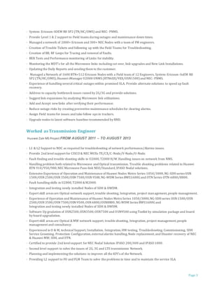 Page 3
· System: Ericsson-SOEM R8 SP2 (TN/HC/OMS) and NEC- PNMS.
· Provide Level 1 & 2 support to Field teams during outages and maintenance down times.
· Managed a network of 2000+ Ericsson and 300+ NEC Nodes with a team of FM engineers.
· Creation of Trouble Tickets and following up with the Field Teams for Troubleshooting.
· Creation of BB, RF Loops for Tracing and removal of Faults.
· BER Tests and Performance monitoring of Links for stability.
· Monitoring the MDT's for all the Microwave links including cut over, link upgrades and New Link Installations.
· Updating the Daily Reports and sending them to the customer.
· Managed a Network of 1600 RTN+512 Ericsson Nodes with a Field team of 12 Engineers. System: Ericsson-SoEM R8
SP2 (TN/HC/OMS),Huawei-iManager U2000 UNMS (RTN6XX/9XX/OSN1500)and NEC- PNMS.
· Experience of handling severalcritical outages within promised SLA. Provide alternate solutions to speed up fault
recovery.
· Address to capacity bottleneck issues raised by 2G/3G and provide solutions.
· Suggest link expansions by analyzing Microwave link utilizations.
· Add and Accept newlinks after verifying their performance.
· Reduce outage risks by creating preventive maintenance schedules for clearing alarms.
· Assign Field teams for issues and take follow ups in trackers.
· Upgrade nodes to latest software baseline recommended by RND.
Worked as Transmission Engineer
Huawei Zain MS Project FROM AUGUST 2011 – TO AUGUST 2013
· L1 & L2 Support to NOC as required for troubleshooting of network performance/Alarms issues.
· Provide 2nd levelsupport for CISCO & NEC MUXs TE/CX/C-Node/V-Node/U-Node.
· Fault finding and trouble shooting skills in U2000,T2000 H/W.Handling issues on network from NMS.
· Handling problem both related to Microwave and Optical transmission. Trouble shooting problems related to Huawei
RTN 910/950/980,NEC Microwave Paso-link NEO/Standard,IPASO Nodal solutions.
· Extensive Experience of Operation and Maintenance of Huawei Nodes Metro Series 1050/3000,NG-SDHseries OSN
1500/OSN 2500/OSN 3500/OSN 7500/OSN 9500,NG-WDM Series BWS1600Gand OTN Series OTN-6800/8800.
· Fault handling skills in U2000,T2000 &M2000.
· Integration and testing newly installed Nodes of SDH & DWDM.
· Expert skill areas are Optical network support,trouble shooting, Integration, project management,people management.
· Experience of Operation and Maintenance of Huawei Nodes MetroSeries 1050/3000,NG-SDHseries OSN 1500/OSN
2500/OSN 3500/OSN 7500/OSN 9500,OSN 6800/OSN8800,NG-WDM Series BWS1600Gand
Integration and testing newly installed Nodes of SDH & DWDM.
· Software Up gradation of OSN2500,OSN3500,OSN7500 and OSN9500 using Toolkit by simulation package and board
by board upgradation.
· Expert skill areas are Optical &MW network support, trouble shooting, Integration, project management,people
management and consultancy.
· Experienced in O & M, technicalSupport, Installation, Integration,HW testing, Troubleshooting, Commissioning, SDH
Service Grooming, Protection Configuration,externalalarms handling,Node replacement,and Disaster recovery of NEC
& Huawei MW, SDH, and OTN.
· Certified to provide 2nd levelsupport for NEC Nodal Solution IPASO 200/400 and IPASO 1000.
· Second level support to solve the issues of 2G, 3G and LTE transmission Network.
· Planning and implementing the solutions to improve all the KPI's of the Network.
· Providing L2 support to FO and FLM Team to solve the problems in time and to maintain the service SLA.
 