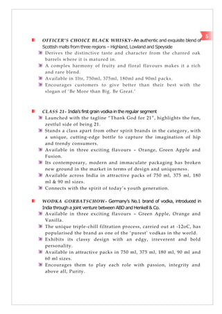 OFFICER’S CHOICE BLACK WHISKY- An authentic and exquisite blend of
Scottish malts from three regions – Highland, Lowland and Speyside
Derives the distinctive taste and character from the charred oak
barrels where it is matured in.
A complex harmony of fruity and floral flavours makes it a rich
and rare blend.
Available in 1ltr, 750ml, 375ml, 180ml and 90ml packs.
Encourages customers to give better than their best with the
slogan of ‗Be More than Big. Be Great.‘
CLASS 21- India’s first grain vodka in the regular segment
Launched with the tagline ―Thank God for 21‖, highlights the fun,
zestful side of being 21.
Stands a class apart from other spirit brands in the category, with
a unique, cutting-edge bottle to capture the imagination of hip
and trendy consumers.
Available in three exciting flavours – Orange, Green Apple and
Fusion.
Its contemporary, modern and immaculate packaging has broken
new ground in the market in terms of design and uniqueness.
Available across India in attractive packs of 750 ml, 375 ml, 180
ml & 90 ml sizes.
Connects with the spirit of today‘s youth generation.
WODKA GORBATSCHOW- Germany’s No.1 brand of vodka, introduced in
India through a joint venture between ABD and Henkell & Co.
Available in three exciting flavours – Green Apple, Orange and
Vanilla.
The unique triple-chill filtration process, carried out at -12oC, has
popularised the brand as one of the ‗purest‘ vodkas in the world.
Exhibits its classy design with an edgy, irreverent and bold
personality.
Available in attractive packs in 750 ml, 375 ml, 180 ml, 90 ml and
60 ml sizes.
Encourages them to play each role with passion, integrity and
above all, Purity.
5
 
