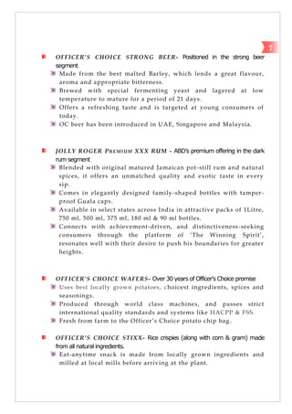 OFFICER’S CHOICE STRONG BEER- Positioned in the strong beer
segment
Made from the best malted Barley, which lends a great flavour,
aroma and appropriate bitterness.
Brewed with special fermenting yeast and lagered at low
temperature to mature for a period of 21 days.
Offers a refreshing taste and is targeted at young consumers of
today.
OC beer has been introduced in UAE, Singapore and Malaysia.
JOLLY ROGER PREMIUM XXX RUM - ABD’s premium offering in the dark
rum segment
Blended with original matured Jamaican pot-still rum and natural
spices, it offers an unmatched quality and exotic taste in every
sip.
Comes in elegantly designed family-shaped bottles with tamper-
proof Guala caps.
Available in select states across India in attractive packs of 1Litre,
750 ml, 500 ml, 375 ml, 180 ml & 90 ml bottles.
Connects with achievement-driven, and distinctiveness-seeking
consumers through the platform of ‗The Winning Spirit‘,
resonates well with their desire to push his boundaries for greater
heights.
OFFICER’S CHOICE WAFERS- Over 30 years of Officer’s Choice promise
Uses best locally grown potatoes, choicest ingredients, spices and
seasonings.
Produced through world class machines, and passes strict
international quality standards and systems like HACPP & FSS.
Fresh from farm to the Officer‘s Choice potato chip bag.
OFFICER’S CHOICE STIXX- Rice crispies (along with corn & gram) made
from all natural ingredients.
Eat-anytime snack is made from locally grown ingredients and
milled at local mills before arriving at the plant.
7
 