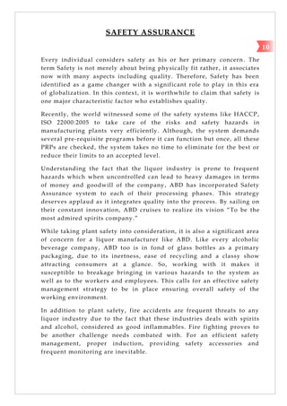 SAFETY ASSURANCE
Every individual considers safety as his or her primary concern . The
term Safety is not merely about being physically fit rather, it associates
now with many aspects including quality. Therefore, Safety has been
identified as a game changer with a significant role to play in this era
of globalization. In this context, it is worthwhile to claim that safety is
one major characteristic factor who establishes quality.
Recently, the world witnessed some of the safety systems like HACCP,
ISO 22000:2005 to take care of the risks and safety hazards in
manufacturing plants very efficiently. Although, the system demands
several pre-requisite programs before it can function but once, all these
PRPs are checked, the system takes no time to eliminate for the best or
reduce their limits to an accepted level.
Understanding the fact that the liquor industry is prone to frequent
hazards which when uncontrolled can lead to heavy damages in terms
of money and goodwill of the company, ABD has incorporated Safety
Assurance system to each of their processing phases. This strategy
deserves applaud as it integrates quality into the process. By sailing on
their constant innovation, ABD cruises to realize its vision ―To be the
most admired spirits company.‖
While taking plant safety into consideration, it is also a significant area
of concern for a liquor manufacturer like ABD. Like every alcoholic
beverage company, ABD too is in fond of glass bottles as a primary
packaging, due to its inertness, ease of recycling and a classy show
attracting consumers at a glance. So, working with it makes it
susceptible to breakage bringing in various hazards to the system as
well as to the workers and employees. This calls for an effective safety
management strategy to be in place ensuring overall safety of the
working environment.
In addition to plant safety, fire accidents are frequent threats to any
liquor industry due to the fact that these industries deals with spirits
and alcohol, considered as good inflammables. Fire fighting proves to
be another challenge needs combated with. For an efficient safety
management, proper induction, providing safety accessories and
frequent monitoring are inevitable.
10
 