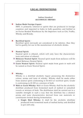 LEGAL DEFINITIONS
Indian Standard
ALCOHOLIC DRINKS
Indian Made Foreign Liquor:
IMFL is primarily referred to spirits that are produced in foreign
countries and imported to India in bulk quantities and bottled in
an Excise Bonded Warehouse by the Importers such as Gin, Vodka,
Whisky and Brandy.
Rectified Spirit: ‘
Rectified spirit (revised) are considered to be inferior, thus they
fail to qualify for use in the manufacture of alcoholic drinks.
Neutral Spirit:
Neutral spirit is ethanol, which will only have the characteristic
taste and odour of ethanol.
Molasses Neutral Spirit: Neutral spirit made from molasses will be
called Molasses Neutral Spirit.
Grain Neutral Spirit: Neutral spirit made from grain or malt will
be named as Grain Neutral Spirit.
Whisky:
Whisky is a distilled alcoholic liquor possessing the distinctive
colour, aroma and taste of whisky. Whisky shall be made either
from neutral spirit conforming to IS 6613 or rectified spirit, Grade
I, conforming to IS 323 or a mixture of both.
Malt or Grain Whisky: Malt or Grain Whisky shall be the alcoholic
distillate produced from fermented mash of malted or unmalted
cereals or mixture of both. The distillation shall be carried out to a
suitable strength in such a way that the distillate has a distinct
aroma and taste characteristics derived from raw materials or
constituents formed during fermentation.
 Single Malt Whisky: It shall be the alcoholic distillate
produced from fermented mash of malted barley and distilled
in pot still only.
11
 