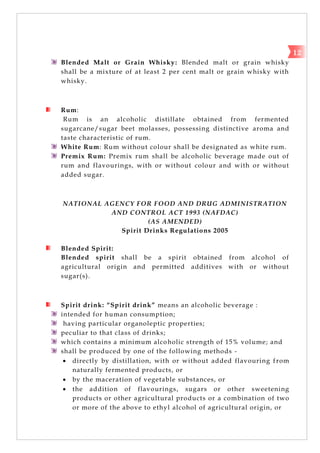 Blended Malt or Grain Whisky: Blended malt or grain whisky
shall be a mixture of at least 2 per cent malt or grain whisky with
whisky.
Rum:
Rum is an alcoholic distillate obtained from fermented
sugarcane/sugar beet molasses, possessing distinctive aroma and
taste characteristic of rum.
White Rum: Rum without colour shall be designated as white rum.
Premix Rum: Premix rum shall be alcoholic beverage made out of
rum and flavourings, with or without colour and with or without
added sugar.
NATIONAL AGENCY FOR FOOD AND DRUG ADMINISTRATION
AND CONTROL ACT 1993 (NAFDAC)
(AS AMENDED)
Spirit Drinks Regulations 2005
Blended Spirit:
Blended spirit shall be a spirit obtained from alcohol of
agricultural origin and permitted additives with or without
sugar(s).
Spirit drink: “Spirit drink” means an alcoholic beverage :
intended for human consumption;
having particular organoleptic properties;
peculiar to that class of drinks;
which contains a minimum alcoholic strength of 15% volume; and
shall be produced by one of the following methods -
 directly by distillation, with or without added flavouring from
naturally fermented products, or
 by the maceration of vegetable substances, or
 the addition of flavourings, sugars or other sweetening
products or other agricultural products or a combination of two
or more of the above to ethyl alcohol of agricultural origin, or
12
 