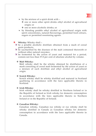  by the mixture of a spirit drink with –
 one or more other spirit drinks ethyl alcohol of agricultural
origin; or
 one or more alcoholic drinks; or
 by blending potable ethyl alcohol of agricultural origin with
spirit concentrates, natural flavourings, permitted food colours,
sugars or permitted sweetening agents.
Whisky: Whisky shall –
be a potable alcoholic distillate obtained from a mash of cereal
grain products;
be saccharified by the diastase of the malt contained therewith or
without other natural enzymes;
be fermented by the action of yeast and matured for a period,
contain not less than 37.0 per cent of absolute alcohol by volume.
 Malt Whisky:
Malt whisky shall be the whisky obtained by distillation of a
mash consisting of cereal malt fermented by the action of yeast or
a mixture of such distillate and ethyl alcohol of agricultural
origin.
 Scotch Whisky:
Scotch whisky shall be whisky distilled and matured in Scotland
qualifying in accordance with the laws applicable thereto in
Scotland.
 Irish Whisky:
Irish whisky shall be whisky distilled in Northern Ireland or in
the Republic of Ireland as Irish whisky for domestic consumption
in accordance with the laws applicable thereto in Northern
Ireland or in the Republic of Ireland.
 Canadian Whisky:
Canadian whisky, Canadian rye whisky or rye whisky shall be
whisky distilled in Canada as Canadian whisky for domestic
consumption in accordance with the laws applicable thereto in
Canada.
13
 