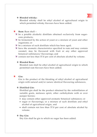  Blended whisky:
Blended whisky shall be ethyl alcohol of agricultural origin to
which permitted whisky flavours have been added.
Rum: Rum shall –
be a potable alcoholic distillate obtained exclusively from sugar-
cane products;
be fermented by the action of yeast or a mixture of yeast and other
organisms; or
be a mixture of such distillate which has been aged;
have the aromatic characteristics specified to rum and may contain
caramel, may be flavoured with fruit or any other approved
botanical substances/ flavourings; and
contain not less than 37.0 per cent of absolute alcohol by volume.
 Blended Rum:
Blended rum shall be ethyl alcohol of agricultural origin to which
permitted rum flavours have been added.
Gin:
Gin is the product of the blending of ethyl alcohol of agricultural
origin with natural and/or nature identical flavouring substances.
 Distilled Gin:
Distilled gin shall be the product obtained by the redistillation of
suitable grain, molasses spirit, other carbohydrate with or over
juniper berries:
 may contain other approved aromatic botanical substances; or
 sugar or flavourings; or a mixture of such distillate and ethyl
alcohol of agricultural origin, and
 shall contain not less than 37.0 per cent of absolute alcohol by
volume.
 Dry Gin:
Dry Gin shall be gin to which no sugar has been added.
14
 
