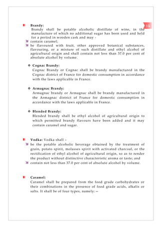 Brandy:
Brandy shall be potable alcoholic distillate of wine, in the
manufacture of which no additional sugar has been used and held
for a period in wooden cask and may -
contain caramel;
be flavoured with fruit, other approved botanical substances,
flavouring, or a mixture of such distillate and ethyl alcohol of
agricultural origin and shall contain not less than 37.0 per cent of
absolute alcohol by volume.
 Cognac Brandy:
Cognac Brandy or Cognac shall be brandy manufactured in the
Cognac district of France for domestic consumption in accordance
with the laws applicable in France.
 Armagnac Brandy:
Armagnac brandy or Armagnac shall be brandy manufactured in
the Armagnac district of France for domestic consumption in
accordance with the laws applicable in France.
 Blended Brandy:
Blended brandy shall be ethyl alcohol of agricultural origin to
which permitted brandy flavours have been added and it may
contain caramel and sugar.
Vodka: Vodka shall –
be the potable alcoholic beverage obtained by the treatment of
grain, potato spirit, molasses spirit with activated charcoal, or the
rectification of ethyl alcohol of agricultural origin, so as to render
the product without distinctive characteristic aroma or taste; and
contain not less than 37.0 per cent of absolute alcohol by volume.
Caramel:
Caramel shall be prepared from the food grade carbohydrates or
their combinations in the presence of food grade acids, alkalis or
salts. It shall be of four types, namely:—
15
 