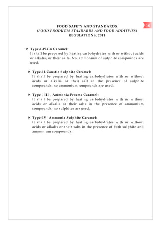 FOOD SAFETY AND STANDARDS
(FOOD PRODUCTS STANDARDS AND FOOD ADDITIVES)
REGULATIONS, 2011
 Type-I-Plain Caramel:
It shall be prepared by heating carbohydrates with or without acids
or alkalis, or their salts. No. ammonium or sulphite compounds are
used.
 Type-II-Caustic Sulphite Caramel:
It shall be prepared by heating carbohydrates with or without
acids or alkalis or their salt in the presence of sulphite
compounds; no ammonium compounds are used.
 Type - III - Ammonia Process Caramel:
It shall be prepared by heating carbohydrates with or without
acids or alkalis or their salts in the presence of ammonium
compounds; no sulphites are used.
 Type-IV- Ammonia Sulphite Caramel:
It shall be prepared by heating carbohydrates with or without
acids or alkalis or their salts in the presence of both sulphite and
ammonium compounds.
16
 