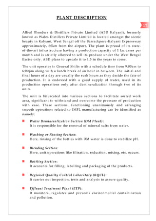 PLANT DESCRIPTION
Allied Blenders & Distillers Private Limited (ABD Kalyani), formerly
known as Wales Distillers Private Limited is located amongst the scenic
beauty in Kalyani, West Bengal off the Barrackpore-Kalyani Expressway
approximately, 60km from the airport. The plant is proud of its state-
of-the-art infrastructure having a production capacity of 1 lac cases per
month and is strictly allowed to sell its produce under the West Bengal
Excise only. ABD plans to upscale it to 1.5 in the years to come.
The unit operates in General Shifts with a schedule time from 9:00am to
6:00pm along with a lunch break of an hour in between. The initial and
final hours of a day are usually the rush hours as they decide the fate of
production. It is endowed with a good supply of water, used in its
production operations only after demineralization through two of its
units.
The unit is bifurcated into various sections to facilitate sorted work
area, significant to withstand and overcome the pressure of production
with ease. These sections, functioning unanimously and arranging
smooth operations related to IMFL manufacturing can be identified as
namely:
Water Demineralization Section (DM Plant):
It is responsible for the removal of mineral salts from water.
Washing or Rinsing Section:
Here, rinsing of the bottles with DM water is done to stabilize pH.
Blending Section:
Here, unit operations like filtration, reduction, mixing, etc. occurs.
Bottling Section:
It accounts for filling, labelling and packaging of the products.
Regional Quality Control Laboratory (RQCL):
It carries out inspection, tests and analysis to assure quality.
Effluent Treatment Plant (ETP):
It monitors, regulates and prevents environmental contamination
and pollution.
17
 