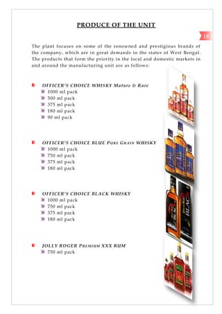PRODUCE OF THE UNIT
The plant focuses on some of the renowned and prestigious brands of
the company, which are in great demands in the states of West Bengal.
The products that form the priority in the local and domestic markets in
and around the manufacturing unit are as follows:
OFFICER’S CHOICE WHISKY Mature & Rare
1000 ml pack
500 ml pack
375 ml pack
180 ml pack
90 ml pack
OFFICER’S CHOICE BLUE PURE GRAIN WHISKY
1000 ml pack
750 ml pack
375 ml pack
180 ml pack
OFFICER’S CHOICE BLACK WHISKY
1000 ml pack
750 ml pack
375 ml pack
180 ml pack
JOLLY ROGER PREMIUM XXX RUM
750 ml pack
19
 