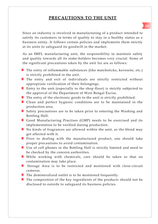 PRECAUTIONS TO THE UNIT
Since an industry is involved in manufacturing of a product intended to
satisfy its customers in terms of quality to stay in a healthy status as a
business entity. It follows certain policies and implements them strictly
at its units to safeguard its goodwill in the market.
As an IMFL manufacturing unit, the responsibility to maintain safety
and quality towards all its stake-holders becomes very crucial. Some of
the significant precautions taken by the unit for are as follows:
The entry of inflammable substances (like matchsticks, kerosene, etc.)
is strictly prohibited in the unit.
The entry and exit of individuals are strictly restricted without
appropriate verification of their belongings.
Entry to the unit (especially to the shop floor) is strictly subjected to
the approval of the Department of West Bengal Excise.
The entry of the electronic goods to the unit is strictly prohibited.
Clean and perfect hygienic conditions are to be maintained in the
production area.
Safety precautions are to be taken prior to entering the Washing and
Bottling Hall.
Good Manufacturing Practises (GMP) needs to be exercised and its
implementation to be verified during production.
No kinds of fragrances are allowed within the unit, as the blend may
get affected with it.
Prior to dealing with the manufactured product, one should take
proper precautions to avoid contamination.
Use of cell phones in the Bottling Hall is strictly limited and need to
be checked by the concern authorities.
While working with chemicals, care should be taken so that no
contamination may take place.
Storage Area is to be restricted and monitored with close-circuit
cameras.
The demineralized outlet is to be monitored frequently.
The composition of the key ingredients of the products should not be
disclosed to outside to safeguard its business policies.
20
 