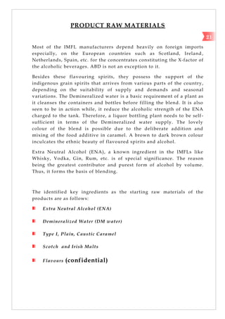 PRODUCT RAW MATERIALS
Most of the IMFL manufacturers depend heavily on foreign imports
especially, on the European countries such as Scotland, Ireland ,
Netherlands, Spain, etc. for the concentrates constituting the X-factor of
the alcoholic beverages. ABD is not an exception to it.
Besides these flavouring spirits, they possess the support of the
indigenous grain spirits that arrives from various parts of the country,
depending on the suitability of supply and demands and seasonal
variations. The Demineralized water is a basic requirement of a plant as
it cleanses the containers and bottles before filling the blend. It is also
seen to be in action while, it reduce the alcoholic strength of the ENA
charged to the tank. Therefore, a liquor bottling plant needs to be self-
sufficient in terms of the Demineralized water supply. The lovely
colour of the blend is possible due to the deliberate addition and
mixing of the food additive in caramel. A brown to dark brown colour
inculcates the ethnic beauty of flavoured spirits and alcohol.
Extra Neutral Alcohol (ENA), a known ingredient in the IMFLs like
Whisky, Vodka, Gin, Rum, etc. is of special significance. The reason
being the greatest contributor and purest form of alcohol by volume.
Thus, it forms the basis of blending.
The identified key ingredients as the starting raw materials of the
products are as follows:
Extra Neutral Alcohol (ENA)
Demineralized Water (DM water)
Type I, Plain, Caustic Caramel
Scotch and Irish Malts
Flavours (confidential)
21
 