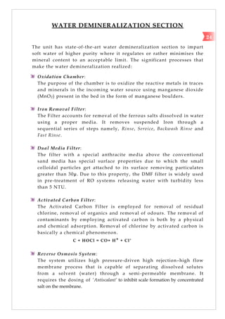 WATER DEMINERALIZATION SECTION
The unit has state-of-the-art water demineralization section to impart
soft water of higher purity where it regulates or rather minimises the
mineral content to an acceptable limit. The significant processes that
make the water demineralization realized:
Oxidation Chamber:
The purpose of the chamber is to oxidize the reactive metals in traces
and minerals in the incoming water source using manganese dioxide
(MnO2) present in the bed in the form of manganese boulders.
Iron Removal Filter:
The Filter accounts for removal of the ferrous salts dissolved in water
using a proper media. It removes suspended Iron through a
sequential series of steps namely, Rinse, Service, Backwash Rinse and
Fast Rinse.
Dual Media Filter:
The filter with a special anthracite media above the conventional
sand media has special surface properties due to which the small
colloidal particles get attached to its surface removing particulates
greater than 30µ. Due to this property, the DMF filter is widely used
in pre-treatment of RO systems releasing water with turbidity less
than 5 NTU.
Activated Carbon Filter:
The Activated Carbon Filter is employed for removal of residual
chlorine, removal of organics and removal of odours. The removal of
contaminants by employing activated carbon is both by a physical
and chemical adsorption. Removal of chlorine by activated carbon is
basically a chemical phenomenon.
C + HOCl = CO+ H+ + Cl-
Reverse Osmosis System:
The system utilizes high pressure-driven high rejection–high flow
membrane process that is capable of separating dissolved solutes
from a solvent (water) through a semi-permeable membrane. It
requires the dosing of ‘Antiscalant’ to inhibit scale formation by concentrated
salt on the membrane.
24
 